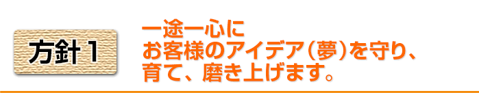 方針1　一途一身にお役様のアイデア（夢）を守り、育て、磨き上げます。