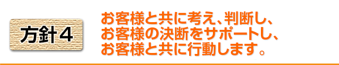 方針4　お客様と共に考え、判断し、お客様の決断をサポートし、お客様と共に行動します。